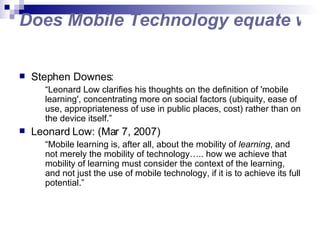 Does Mobile Technology equate with Mobile Learning? Stephen Downes: “ Leonard Low clarifies his thoughts on the definition of 'mobile learning', concentrating more on social factors (ubiquity, ease of use, appropriateness of use in public places, cost) rather than on the device itself.” Leonard Low: (Mar 7, 2007) “ Mobile learning is, after all, about the mobility of  learning , and not merely the mobility of technology….. how we achieve that mobility of learning must consider the context of the learning, and not just the use of mobile technology, if it is to achieve its full potential.” 