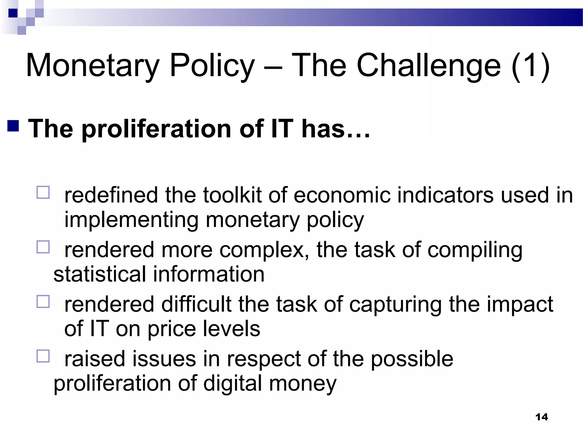 14
Monetary Policy – The Challenge (1)
 The proliferation of IT has…
 redefined the toolkit of economic indicators used in
implementing monetary policy
 rendered more complex, the task of compiling
statistical information
 rendered difficult the task of capturing the impact
of IT on price levels
 raised issues in respect of the possible
proliferation of digital money
 