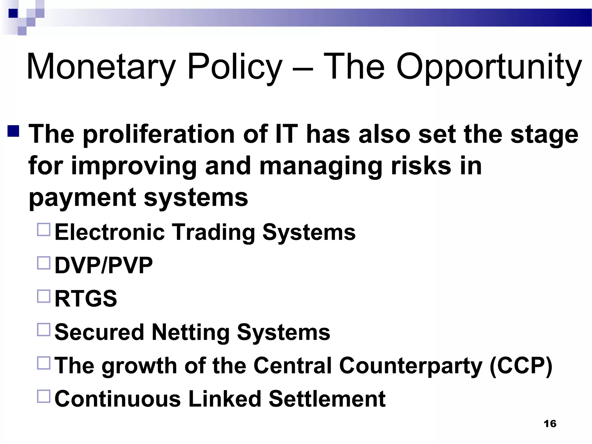 16
Monetary Policy – The Opportunity
 The proliferation of IT has also set the stage
for improving and managing risks in
payment systems
Electronic Trading Systems
DVP/PVP
RTGS
Secured Netting Systems
The growth of the Central Counterparty (CCP)
Continuous Linked Settlement
 
