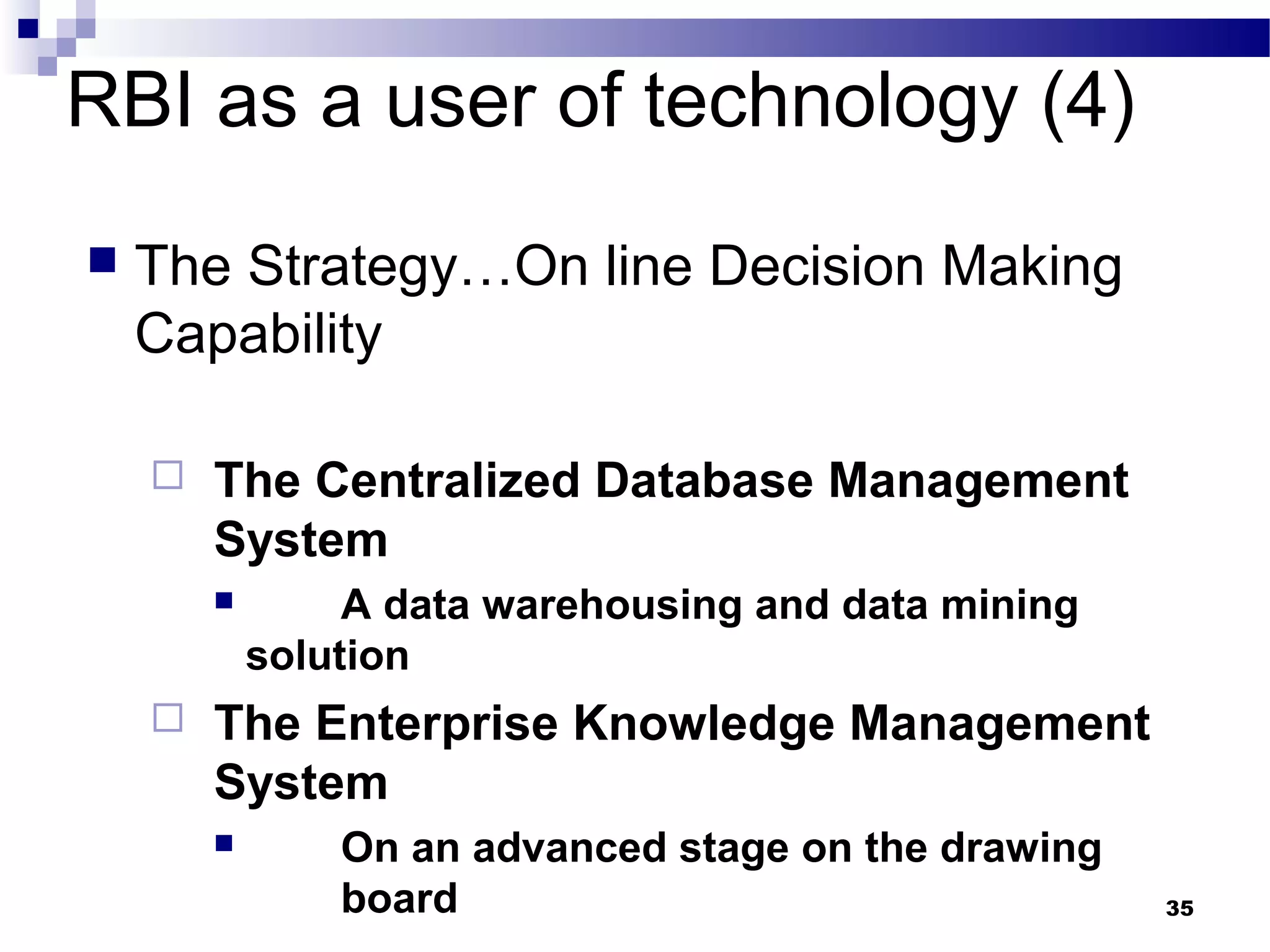 35
RBI as a user of technology (4)
 The Strategy…On line Decision Making
Capability
 The Centralized Database Management
System
 A data warehousing and data mining
solution
 The Enterprise Knowledge Management
System
 On an advanced stage on the drawing
board
 