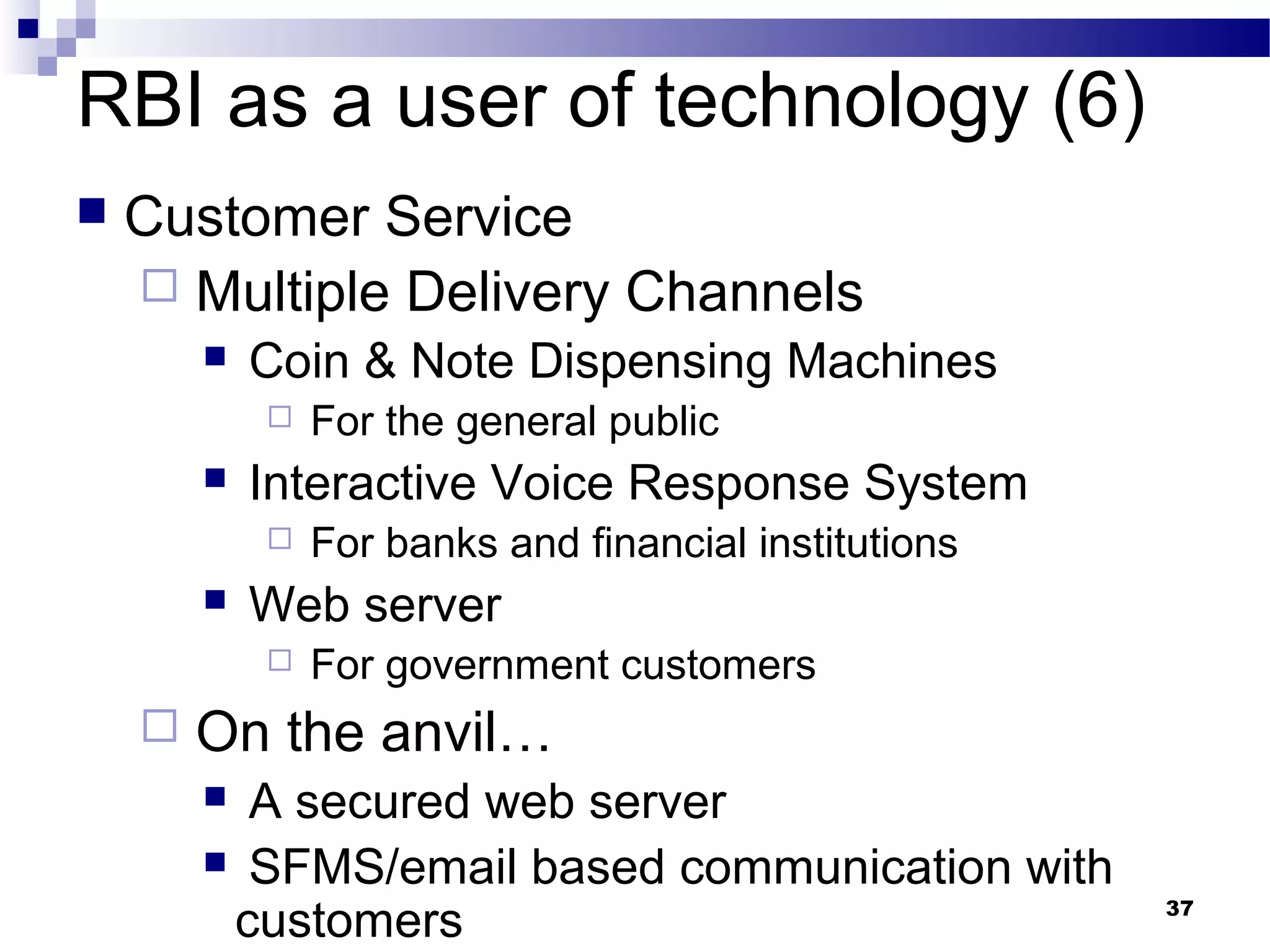 37
RBI as a user of technology (6)
 Customer Service
 Multiple Delivery Channels
 Coin & Note Dispensing Machines
 For the general public
 Interactive Voice Response System
 For banks and financial institutions
 Web server
 For government customers
 On the anvil…
 A secured web server
 SFMS/email based communication with
customers
 