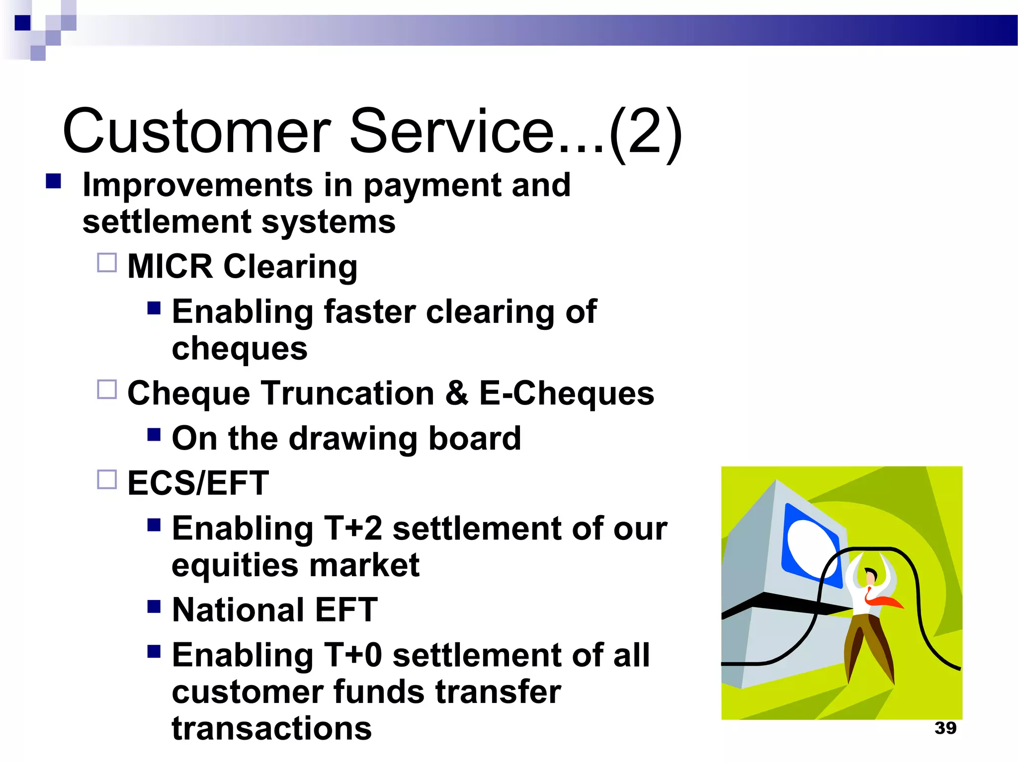39
Customer Service...(2)
 Improvements in payment and
settlement systems
 MICR Clearing
 Enabling faster clearing of
cheques
 Cheque Truncation & E-Cheques
 On the drawing board
 ECS/EFT
 Enabling T+2 settlement of our
equities market
 National EFT
 Enabling T+0 settlement of all
customer funds transfer
transactions
 