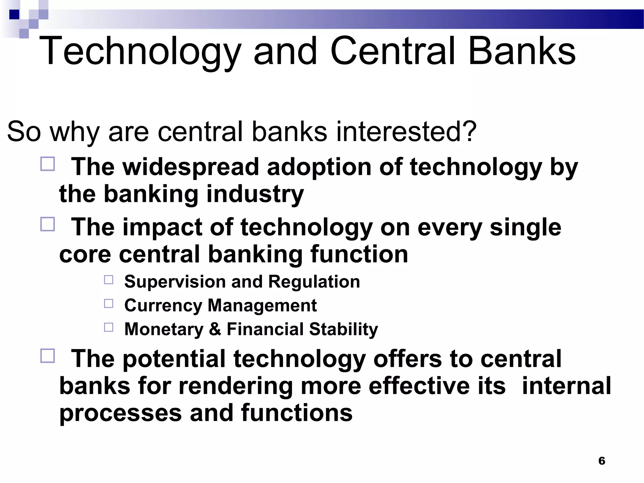 6
Technology and Central Banks
So why are central banks interested?
 The widespread adoption of technology by
the banking industry
 The impact of technology on every single
core central banking function
 Supervision and Regulation
 Currency Management
 Monetary & Financial Stability
 The potential technology offers to central
banks for rendering more effective its internal
processes and functions
 