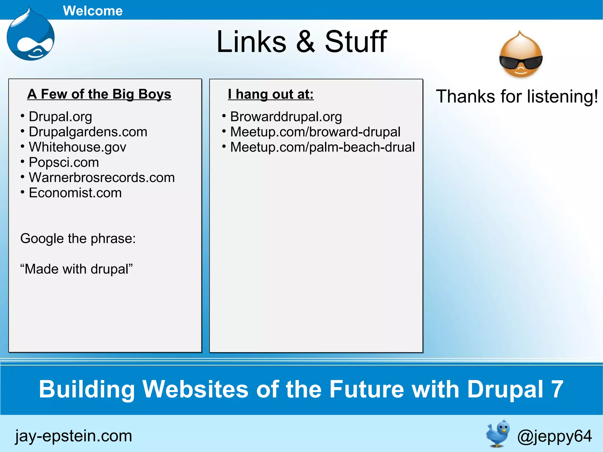 Building Websites of the Future with Drupal 7 Welcome Links & Stuff jay-epstein.com @jeppy64 Drupal.org Drupalgardens.com Whitehouse.gov Popsci.com Warnerbrosrecords.com Economist.com Google the phrase: “ Made with drupal” Browarddrupal.org Meetup.com/broward-drupal Meetup.com/palm-beach-drual A Few of the Big Boys I hang out at: Thanks for listening! 