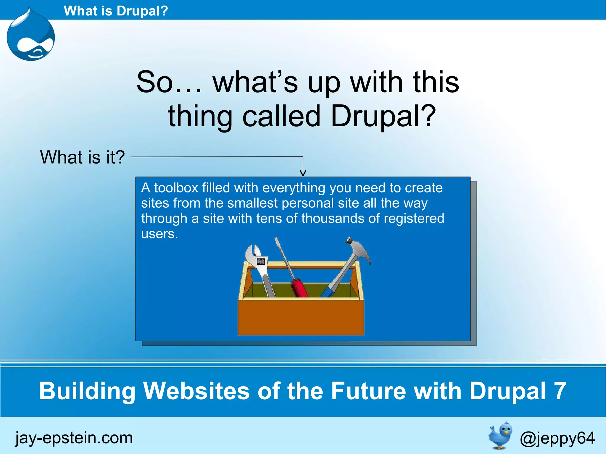 A toolbox filled with everything you need to create sites from the smallest personal site all the way through a site with tens of thousands of registered users. Building Websites of the Future with Drupal 7 What is Drupal? So… what’s up with this  thing called Drupal? What is it? jay-epstein.com @jeppy64 