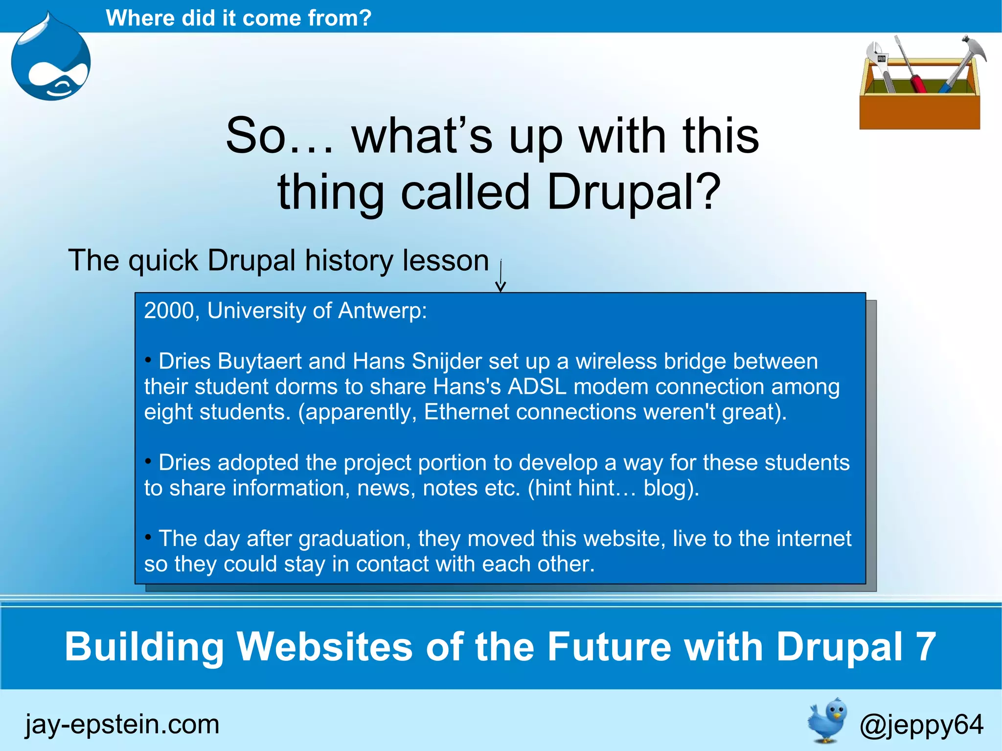 2000, University of Antwerp: Dries Buytaert and Hans Snijder set up a wireless bridge between their student dorms to share Hans's ADSL modem connection among eight students. (apparently, Ethernet connections weren't great). Dries adopted the project portion to develop a way for these students to share information, news, notes etc. (hint hint… blog). The day after graduation, they moved this website, live to the internet so they could stay in contact with each other. Building Websites of the Future with Drupal 7 Where did it come from? So… what’s up with this  thing called Drupal? The quick Drupal history lesson jay-epstein.com @jeppy64 