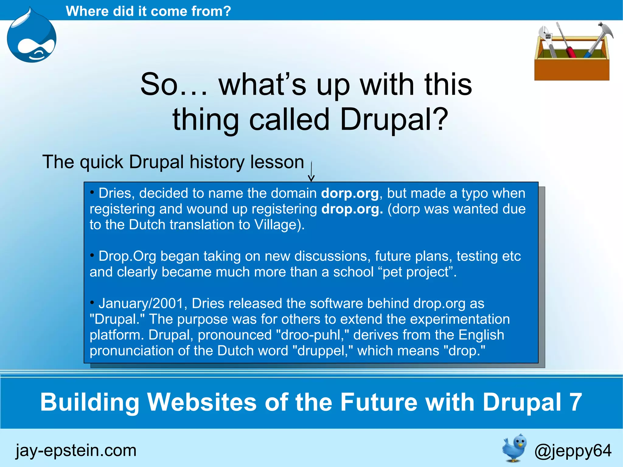 Dries, decided to name the domain  dorp.org , but made a typo when registering and wound up registering  drop.org.  (dorp was wanted due to the Dutch translation to Village). Drop.Org began taking on new discussions, future plans, testing etc and clearly became much more than a school “pet project”. January/2001, Dries released the software behind drop.org as &quot;Drupal.&quot; The purpose was for others to extend the experimentation platform. Drupal, pronounced &quot;droo-puhl,&quot; derives from the English pronunciation of the Dutch word &quot;druppel,&quot; which means &quot;drop.&quot; Building Websites of the Future with Drupal 7 Where did it come from? So… what’s up with this  thing called Drupal? The quick Drupal history lesson jay-epstein.com @jeppy64 