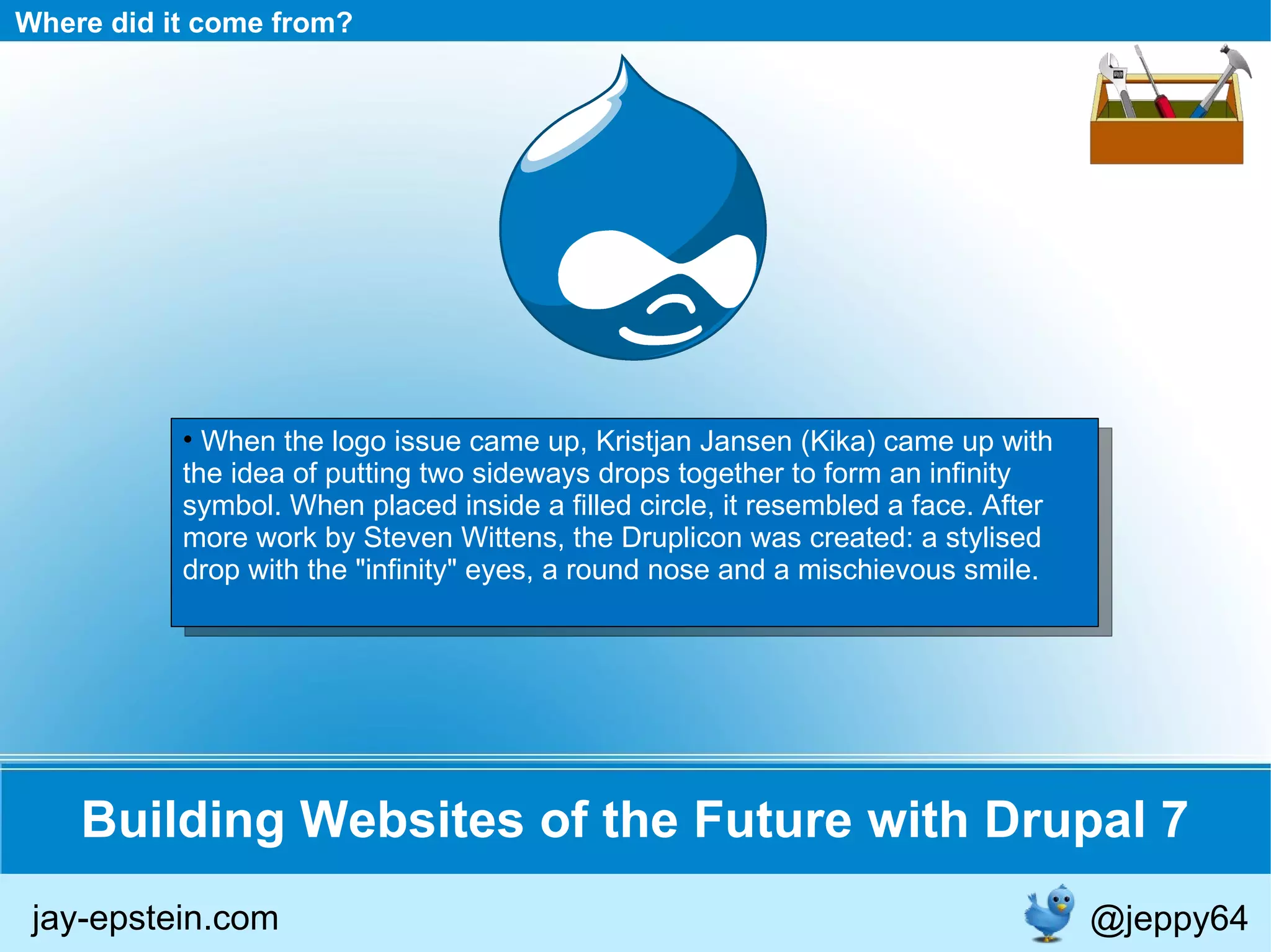 Building Websites of the Future with Drupal 7 Where did it come from? When the logo issue came up, Kristjan Jansen (Kika) came up with the idea of putting two sideways drops together to form an infinity symbol. When placed inside a filled circle, it resembled a face. After more work by Steven Wittens, the Druplicon was created: a stylised drop with the &quot;infinity&quot; eyes, a round nose and a mischievous smile. jay-epstein.com @jeppy64 