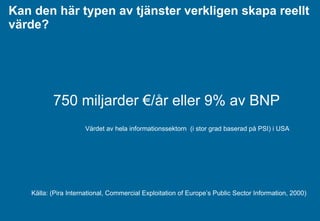 Kan den här typen av tjänster verkligen skapa reellt värde?  750  miljarder  €/ år   eller  9%  av BNP Värdet av hela informationssektorn  (i stor grad baserad på PSI) i USA Källa: (Pira International, Commercial Exploitation of Europe’s Public Sector Information, 2000) 