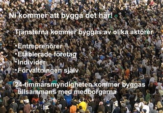 Ni kommer att bygga det här! Tjänsterna kommer byggas av olika aktörer Entreprenörer Etablerade företag Individer Förvaltningen själv 24-timmarsmyndigheten kommer byggas tillsammans med medborgarna  