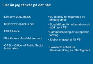 Fler än jag tänker på det här! Directive 2003/98/EC   http://www.epsiplus.net PSI Alliance Stockholms Handelskammare OPSI –  Office   of Public Sector Information EU direktiv för frigörande av offentlig data EU-plattform för information och stöd i runt PSI Sammanslutning av europeiska företag Jobbar engagerat för PSI Fokuserat enbart på återanvändning av offentlig data 