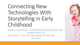 Connecting New
Technologies With
Storytelling in Early
Childhood
AMANDA ARMSTRONG – ARMSTRONG.AMANDA@ICLOUD.COM
@AARMSTRONG_CD
GAIL LOVELY – GAILLOVELY@SUDDENLYITCLICKS.COM
@GLOVELY
 