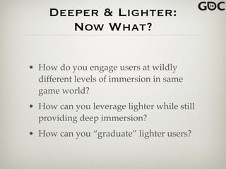 Deeper & Lighter:
Now What?
• How do you engage users at wildly
different levels of immersion in same
game world?!
• How can you leverage lighter while still
providing deep immersion?!
• How can you “graduate” lighter users?
 