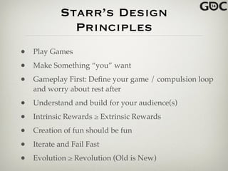 Starr’s Design
Principles
• Play Games!
• Make Something “you” want!
• Gameplay First: Deﬁne your game / compulsion loop
and worry about rest after!
• Understand and build for your audience(s)!
• Intrinsic Rewards ≥ Extrinsic Rewards!
• Creation of fun should be fun!
• Iterate and Fail Fast!
• Evolution ≥ Revolution (Old is New)
 