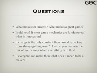 Questions
• What makes for success? What makes a great game?!
• Is old new? If most game mechanics are fundamental
what is innovation?!
• If change is the only constant then how do you keep
from always getting reset? How do you manage the
risk of your career when everything is in ﬂux?!
• If everyone can make then what does it mean to be a
maker?
 