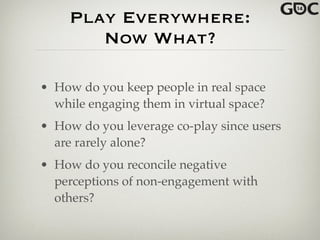 Play Everywhere:
Now What?
• How do you keep people in real space
while engaging them in virtual space?!
• How do you leverage co-play since users
are rarely alone?!
• How do you reconcile negative
perceptions of non-engagement with
others?
 