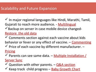 Scalability and Future Expansion
 In major regional languages like Hindi, Marathi, Tamil,
Gujarati to reach more audience. - Multilingual
Backup on server in case mobile device changed-
Restore the old data
 Comments section against each vaccine about kids
behavior or fever or any effect of vaccine. – Commenting
 Price of each vaccine by different manufacturer. –
Pricing
 Parents can see same data. – Multiple Installation /
Server Sync
 Question with other parents. – Q&A section
 Keep track child progress – Baby Growth Chart
 