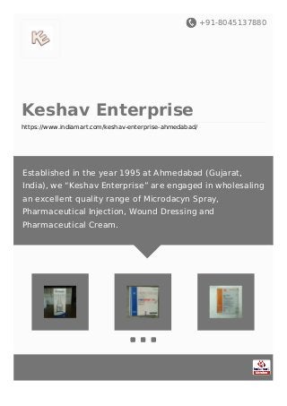 +91-8045137880
Keshav Enterprise
https://www.indiamart.com/keshav-enterprise-ahmedabad/
Established in the year 1995 at Ahmedabad (Gujarat,
India), we “Keshav Enterprise” are engaged in wholesaling
an excellent quality range of Microdacyn Spray,
Pharmaceutical Injection, Wound Dressing and
Pharmaceutical Cream.
 