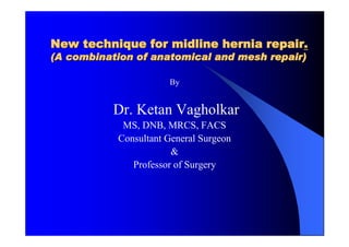 New technique for midline hernia repair.
(A combination of anatomical and mesh repair)

                      By


           Dr. Ketan Vagholkar
            MS, DNB, MRCS, FACS
           Consultant General Surgeon
                       &
              Professor of Surgery
 