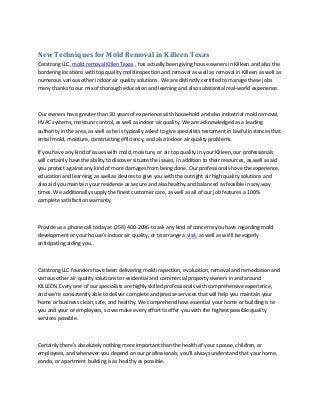 New Techniques for Mold Removal in Killeen Texas
Catstrong LLC, mold removal Killen Texas , has actually been giving house owners in Killeen and also the
bordering locations with top quality mold inspection and removal as well as removal in Killeen as well as
numerous various other indoor air quality solutions. We are distinctly certified to manage these jobs
many thanks to our mix of thorough education and learning and also substantial real-world experience.
Our owners have greater than 30 years of experience with household and also industrial mold removal,
HVAC systems, moisture control, as well as indoor air quality. We are acknowledged as a leading
authority in the area, as well as he is typically asked to give specialists testament in lawful instances that
entail mold, moisture, constructing efficiency, and also indoor air quality problems.
If you have any kind of issues with mold, moisture, or air top quality in your Killeen, our professionals
will certainly have the ability to discover situate the issues, in addition to their resources, as well as aid
you protect against any kind of more damages from being done. Our professionals have the experience,
education and learning, as well as devices to give you with the outright air high quality solutions and
also aid you maintain your residence as secure and also healthy and balanced as feasible in any way
times. We additionally supply the finest customer care, as well as all of our job features a 100%
complete satisfaction warranty.
Provide us a phone call today at (254) 400-2096 to ask any kind of concerns you have regarding mold
development or your house’s indoor air quality, or to arrange a visit, as well as we’ll be eagerly
anticipating aiding you.
Catstrong LLC founders have been delivering mold inspection, evaluation, removal and remediation and
various other air quality solutions to residential and commercial property owners in and around
KILLEEN. Every one of our specialists are highly skilled professionals with comprehensive experience,
and we’re consistently able to deliver complete and precise services that will help you maintain your
home or business clean, safe, and healthy. We comprehend how essential your home or building is to
you and your or employees, so we make every effort to offer you with the highest possible quality
services possible.
Certainly there’s absolutely nothing more important than the health of your spouse, children, or
employees, and whenever you depend on our professionals, you’ll always understand that your home,
condo, or apartment building is as healthy as possible.
 