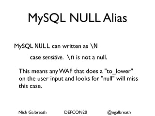 MySQL NULL Alias

MySQL NULL can written as N
      case sensitive. n is not a null.

 This means any WAF that does a "to_lower"
 on the user input and looks for "null" will miss
 this case.



 Nick Galbreath     DEFCON20              @ngalbreath
 