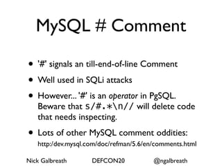 MySQL # Comment

• '#' signals an till-end-of-line Comment
• Well used in SQLi attacks
• However... '#' is an operator in PgSQL.
   Beware that s/#.*n// will delete code
   that needs inspecting.
• Lots of other MySQL comment oddities:
   http:/ dev.mysql.com/doc/refman/5.6/en/comments.html
         /




Nick Galbreath      DEFCON20            @ngalbreath
 