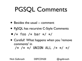 PGSQL Comments
• Besides the usual -- comment
• PgSQL has recursive C-Style Comments
•/* foo /* bar */ */
• Careful! What happens when you 'remove
   comments' in
    /* /* */ UNION ALL /* */ */


Nick Galbreath   DEFCON20     @ngalbreath
 