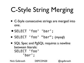 C-Style String Merging
• C-Style consecutive strings are merged into
   one.
•SELECT 'foo' 'bar';
• SELECT 'foo' "bar"; (mysql)
• SQL Spec and PgSQL requires a newline
   between literals:
   SELECT 'foo'
        'bar';
Nick Galbreath   DEFCON20        @ngalbreath
 