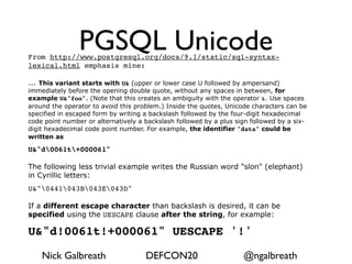PGSQL Unicode
From http://www.postgresql.org/docs/9.1/static/sql-syntax-
lexical.html emphasis mine:

... This variant starts with U& (upper or lower case U followed by ampersand)
immediately before the opening double quote, without any spaces in between, for
example U&"foo". (Note that this creates an ambiguity with the operator &. Use spaces
around the operator to avoid this problem.) Inside the quotes, Unicode characters can be
specified in escaped form by writing a backslash followed by the four-digit hexadecimal
code point number or alternatively a backslash followed by a plus sign followed by a six-
digit hexadecimal code point number. For example, the identifier "data" could be
written as

U&"d0061t+000061"

The following less trivial example writes the Russian word "slon" (elephant)
in Cyrillic letters:
U&"0441043B043E043D"

If a different escape character than backslash is desired, it can be
specified using the UESCAPE clause after the string, for example:

U&"d!0061t!+000061" UESCAPE '!'

    Nick Galbreath                   DEFCON20                       @ngalbreath
 