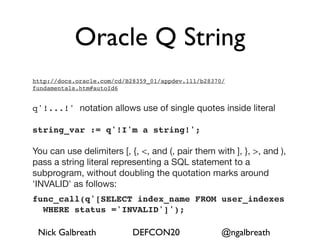 Oracle Q String
http://docs.oracle.com/cd/B28359_01/appdev.111/b28370/
fundamentals.htm#autoId6


q'!...!' notation allows use of single quotes inside literal

string_var := q'!I'm a string!';

You can use delimiters [, {, <, and (, pair them with ], }, >, and ),
pass a string literal representing a SQL statement to a
subprogram, without doubling the quotation marks around
'INVALID' as follows:
func_call(q'[SELECT index_name FROM user_indexes
  WHERE status ='INVALID']');

 Nick Galbreath             DEFCON20                 @ngalbreath
 