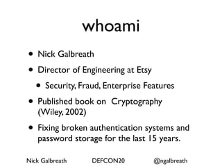 whoami
• Nick Galbreath
• Director of Engineering at Etsy
 • Security, Fraud, Enterprise Features
• Published book on Cryptography
   (Wiley, 2002)
• Fixing broken authentication systems and
   password storage for the last 15 years.

Nick Galbreath     DEFCON20       @ngalbreath
 