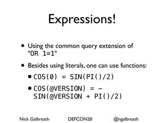 Expressions!
• Using the common query extension of
   "OR 1=1"

• Besides using literals, one can use functions:
 •COS(0) = SIN(PI()/2)
 •COS(@VERSION) = -
      SIN(@VERSION + PI()/2)


Nick Galbreath    DEFCON20         @ngalbreath
 