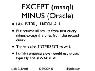 EXCEPT (mssql)
        MINUS (Oracle)
• Like UNION, UNION ALL
• But returns all results from ﬁrst query
   minus/except the ones from the second
   query
• There is also INTERSECT as well.
• I think someone clever could use these,
   typically not in WAF rules.

Nick Galbreath    DEFCON20        @ngalbreath
 