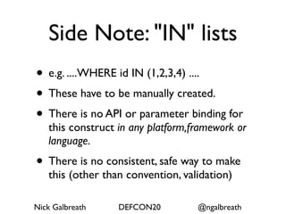 Side Note: "IN" lists
• e.g. ....WHERE id IN (1,2,3,4) ....
• These have to be manually created.
• There is no API or parameter binding for
   this construct in any platform,framework or
   language.
• There is no consistent, safe way to make
   this (other than convention, validation)

Nick Galbreath    DEFCON20         @ngalbreath
 