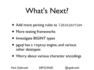 What's Next?
• Add more parsing rules to libinjection
• More testing frameworks
• Investigate BIGINT types
• pgsql has a regexp engine, and various
   other datatypes
• Worry about various character encodings
Nick Galbreath   DEFCON20      @ngalbreath
 