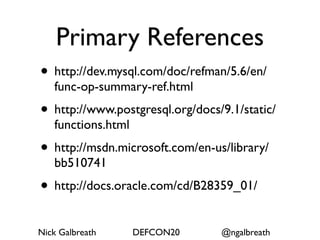 Primary References
• http://dev.mysql.com/doc/refman/5.6/en/
   func-op-summary-ref.html
• http://www.postgresql.org/docs/9.1/static/
   functions.html
• http://msdn.microsoft.com/en-us/library/
   bb510741
• http://docs.oracle.com/cd/B28359_01/
Nick Galbreath      DEFCON20     @ngalbreath
 