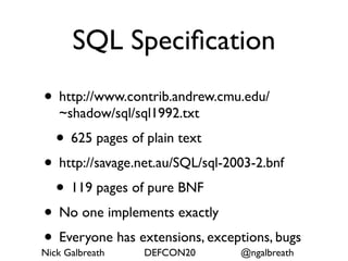 SQL Speciﬁcation
• http://www.contrib.andrew.cmu.edu/
   ~shadow/sql/sql1992.txt
  • 625 pages of plain text
• http://savage.net.au/SQL/sql-2003-2.bnf
   • 119 pages of pure BNF
• No one implements exactly
• Everyone has extensions, exceptions, bugs
Nick Galbreath   DEFCON20         @ngalbreath
 