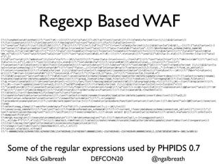 Regexp Based WAF
(?:)s*whens*d+s*then)|(?:"s*(?:#|--|{))|(?:/*!s?d+)|(?:ch(?:a)?rs*(s*d)|(?:(?:(n?and|x?or|not)s+||||&&)s*w+()
(?:[s()]cases*()|(?:)s*likes*()|(?:havings*[^s]+s*[^ws])|(?:ifs?([dw]s*[=<>~])
(?:"s*ors*"?d)|(?:x(?:23|27|3d))|(?:^.?"$)|(?:(?:^["]*(?:[d"]+|[^"]+"))+s*(?:n?and|x?or|not||||&&)s*[w"[+&!@(),.-])|(?:[^ws]w+s*[|-]
s*"s*w)|(?:@w+s+(and|or)s*["d]+)|(?:@[w-]+s(and|or)s*[^ws])|(?:[^ws:]s*dW+[^ws]s*".)|(?:Winformation_schema|table_nameW)
(?:"s**.+(?:or|id)W*"d)|(?:^")|(?:^[ws"-]+(?<=ands)(?<=ors)(?<=xors)(?<=nands)(?<=nots)(?<=||)(?<=&&)w+()|(?:"[sd]*[^ws]+W*d
W*.*["d])|(?:"s*[^ws?]+s*[^ws]+s*")|(?:"s*[^ws]+s*[Wd].*(?:#|--))|(?:".**s*d)|(?:"s*ors[^d]+[w-]+.*d)|(?:[()*<>%+-][w-]+[^ws]
+"[^,])
(?:d"s+"s+d)|(?:^admins*"|(/*)+"+s?(?:--|#|/*|{)?)|(?:"s*or[ws-]+s*[+<>=(),-]s*[d"])|(?:"s*[^ws]?=s*")|(?:"W*[+=]+W*")|(?:"s*[!=|]
[ds!=+-]+.*["(].*$)|(?:"s*[!=|][ds!=]+.*d+$)|(?:"s*likeW+[w"(])|(?:siss*0W)|(?:wheres[sw.,-]+s=)|(?:"[<>~]+")
(?:unions*(?:all|distinct|[(!@]*)?s*[([]*s*select)|(?:w+s+likes+")|(?:likes*"%)|(?:"s*likeW*["d])|(?:"s*(?:n?and|x?or|not ||||&&)s+[s
w]+=s*w+s*having)|(?:"s**s*w+W+")|(?:"s*[^?ws=.,;)(]+s*[(@"]*s*w+W+w)|(?:selects*[[]()sw.,"-]+from)|(?:find_in_sets*()
(?:ins*(+s*select)|(?:(?:n?and|x?or|not ||||&&)s+[sw+]+(?:regexps*(|soundss+likes*"|[=d]+x))|("s*ds*(?:--|#))|(?:"[%&<>^=]+ds*(=|
or))|(?:"W+[w+-]+s*=s*dW+")|(?:"s*iss*d.+"?w)|(?:"|?[w-]{3,}[^ws.,]+")|(?:"s*iss*[d.]+s*W.*")
(?:[dW]s+ass*["w]+s*from)|(?:^[Wd]+s*(?:union|select|create|rename|truncate|load|alter|delete|update|insert|desc))|(?:(?:select|create|rename|
truncate|load|alter|delete|update|insert|desc)s+(?:(?:group_)concat|char|load_file)s?(?)|(?:ends*);)|("s+regexpW)|(?:[s(]load_files*()
(?:@.+=s*(s*select)|(?:d+s*ors*d+s*[-+])|(?:/w+;?s+(?:having|and|or|select)W)|(?:ds+groups+by.+()|(?:(?:;|#|--)s*(?:drop|alter))|(?:
(?:;|#|--)s*(?:update|insert)s*w{2,})|(?:[^w]SETs*@w+)|(?:(?:n?and|x?or|not ||||&&)[s(]+w+[s)]*[!=+]+[sd]*["=()])
(?:"s+ands*=W)|(?:(s*selects*w+s*()|(?:*/from)|(?:+s*d+s*+s*@)|(?:w"s*(?:[-+=|@]+s*)+[d(])|(?:coalesces*(|@@w+s*[^ws])|(?:W!
+"w)|(?:";s*(?:if|while|begin))|(?:"[sd]+=s*d)|(?:orders+bys+ifw*s*()|(?:[s(]+cased*W.+[tw]hen[s(])
(?:(select|;)s+(?:benchmark|if|sleep)s*?(s*(?s*w+)
(?:creates+functions+w+s+returns)|(?:;s*(?:select|create|rename|truncate|load|alter|delete|update|insert|desc)s*[[(]?w{2,})
(?:alters*w+.*characters+sets+w+)|(";s*waitfors+times+")|(?:";.*:s*goto)
(?:procedures+analyses*()|(?:;s*(declare|open)s+[w-]+)|(?:creates+(procedure|function)s*w+s*(s*)s*-)|(?:declare[^w]+[@#]s*w+)|(execs*
(s*@)
(?:selects*pg_sleep)|(?:waitfors*delays?"+s?d)|(?:;s*shutdowns*(?:;|--|#|/*|{))
(?:sexecs+xp_cmdshell)|(?:"s*!s*["w])|(?:fromW+information_schemaW)|(?:(?:(?:current_)?user|database|schema|connection_id)s*([^)]*)|(?:";?
s*(?:select|union|having)s*[^s])|(?:wiifs*()|(?:execs+master.)|(?:union select @)|(?:union[w(s]*select)|(?:select.*w?user()|(?:into[s+]+
(?:dump|out)files*")
(?:merge.*usings*()|(executes*immediates*")|(?:W+d*s*havings*[^s-])|(?:matchs*[w(),+-]+s*againsts*()
(?:,.*[)da-f"]"(?:".*"|Z|[^"]+))|(?:Wselect.+W*from)|((?:select|create|rename|truncate|load|alter|delete|update|insert|desc)s*(s*spaces*()
(?:[$(?:ne|eq|lte?|gte?|n?in|mod|all|size|exists|type|slice|or)])
(?:(sleep((s*)(d*)(s*))|benchmark((.*),(.*))))
(?:(union(.*)select(.*)from))
(?:^(-0000023456|4294967295|4294967296|2147483648|2147483647|0000012345|-2147483648|-2147483649|0000023456|2.2250738585072007e-308|1e309)$)




    Some of the regular expressions used by PHPIDS 0.7
                 Nick Galbreath                                DEFCON20                                   @ngalbreath
 