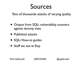 Sources
  Tens of thousands attacks of varying quality


• Output from SQLi vulnerability scanners
   against dummy sites
• Published attacks
• SQLi How-to guides
• Stuff we see at Etsy

Nick Galbreath    DEFCON20         @ngalbreath
 