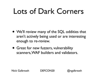 Lots of Dark Corners

• We'll review many of the SQL oddities that
   aren't actively being used or are interesting
   enough to re-review.
• Great for new fuzzers, vulnerability
   scanners, WAF builders and validators.



Nick Galbreath    DEFCON20         @ngalbreath
 