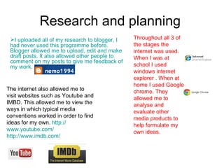Research and planning  I uploaded all of my research to blogger, I had never used this programme before. Blogger allowed me to upload, edit and make draft posts. It also allowed other people to comment on my posts to give me feedback of my work. Throughout all 3 of the stages the internet was used. When I was at school I used windows internet explorer . When at home I used Google chrome. They allowed me to analyse and evaluate other media products to help formulate my own ideas. The internet also allowed me to visit websites such as Youtube and IMBD. This allowed me to view the ways in which typical media conventions worked in order to find ideas for my own.  http:// www.youtube.com /   http:// www.imdb.com /   