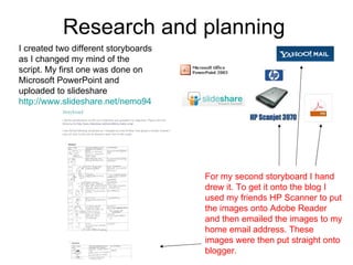 Research and planning  I created two different storyboards as I changed my mind of the script. My first one was done on Microsoft PowerPoint and uploaded to slideshare  http://www.slideshare.net/nemo94   For my second storyboard I hand drew it. To get it onto the blog I used my friends HP Scanner to put the images onto Adobe Reader and then emailed the images to my home email address. These images were then put straight onto blogger.  