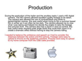 Production  During the production of the trailer and the ancillary tasks I used a HD digital camera. The HD camera allowed excellent quality footage to be taken. The camera also allowed the use of contrast/black and white to darken/lighten scenes, this was useful when trying to film a summer based film in winter as it can often be too dark. The camera allowed me to view what I was taking and helped me decide the angles to take the footage and pictures from. The camera also had a Zoom in and out control, this was useful when shooting wide angle shots that could then zoom in to create a dramatic effect without having to stop the camera rolling.  I needed to balance the ambiance and speech so I had to consider the distances between the actors and the camera. Footage were easy to upload to Imovie on the applemac machine. Pictures were easy to upload to my home computer from the USB cable provided.  