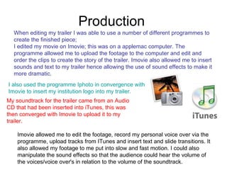 Production  When editing my trailer I was able to use a number of different programmes to create the finished piece;  I edited my movie on Imovie; this was on a applemac computer. The programme allowed me to upload the footage to the computer and edit and order the clips to create the story of the trailer. Imovie also allowed me to insert sounds and text to my trailer hence allowing the use of sound effects to make it more dramatic.  I also used the programme Iphoto in convergence with Imovie to insert my institution logo into my trailer.   My soundtrack for the trailer came from an Audio CD that had been inserted into iTunes, this was then converged with Imovie to upload it to my trailer.  Imovie allowed me to edit the footage, record my personal voice over via the programme, upload tracks from ITunes and insert text and slide transitions. It also allowed my footage to me put into slow and fast motion. I could also manipulate the sound effects so that the audience could hear the volume of the voices/voice over's in relation to the volume of the soundtrack.  