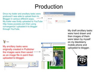Production  Once my trailer and ancillary tasks were produced I was able to upload them to Blogger in various different ways; My trailer was firstly uploaded to YouTube  http:// www.youtube.com  then using convergence I uploaded it to blogger through YouTube.  My ancillary tasks were originally created in Publisher the images were then saved as an image file in paint then uploaded to blogger. My draft ancillary tasks were hand drawn and then images of them were taken by myself on my blackberry mobile phone and uploaded to blogger.  