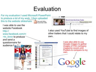 Evaluation  For my evaluation I used Microsoft PowerPoint to produce a lot of my work. I then uploaded this to the website slideshare. I also used YouTube to find images of other trailers that I could relate to my own. I was able to use the website Facebook  http:// www.facebook.com/ntwiss?ref = tn_tnmn  to produce and send a questionnaire for audience feedback. I was also able to use Google images to gather images of Film company magazine covers and Posters to compare to my own.  