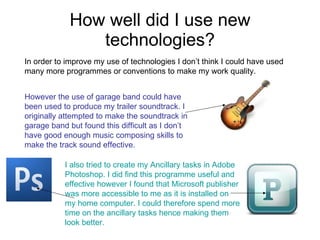 How well did I use new technologies? In order to improve my use of technologies I don’t think I could have used many more programmes or conventions to make my work quality.  However the use of garage band could have been used to produce my trailer soundtrack. I originally attempted to make the soundtrack in garage band but found this difficult as I don’t have good enough music composing skills to make the track sound effective.  I also tried to create my Ancillary tasks in Adobe  Photoshop. I did find this programme useful and effective however I found that Microsoft publisher was more accessible to me as it is installed on my home computer. I could therefore spend more time on the ancillary tasks hence making them look better.  