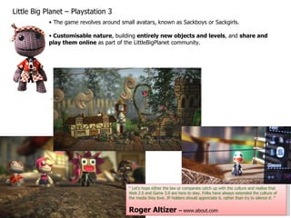 Little Big Planet – Playstation 3 The game revolves around small avatars, known as Sackboys or Sackgirls. Customisable nature , building  entirely new objects and levels , and  share and play them online  as part of the LittleBigPlanet community. “  Let's hope either the law or companies catch up with the culture and realise that Web 2.0 and Game 3.0 are here to stay. Folks have always extended the culture of the media they love. IP holders should appreciate it, rather than try to silence it. ” Roger Altizer  –  www.about.com 