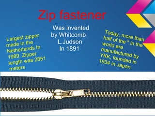 Zip fastener
                    Was invented
                                     Today
              er    by Whitcomb              ,
                                     half of more than
Lar gest zipp                                t
made in
          the         L.Judson      world he " in the
               In                           are
Ne  therlands          In 1891      manuf
                                           a
19
              r
    89. Zippe 51                   YKK, ctured by
              28                          founde
 length was                        1934 i        d
                                          n Japa in
  meters.                                       n.
 