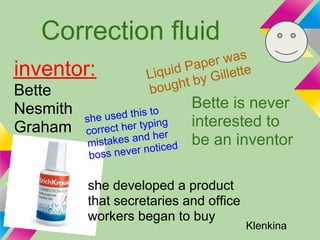 Correction fluid
                                   r was
                               Pape ette
inventor:                Liquid by Gill
Bette                    bo ught
Nesmith                    o
                                   Bette is never
          she  used this t
Graham            t her typin
                              g    interested to
           correc           er
           mista kes and h         be an inventor
                             ced
            boss never noti
     Klenkina

           she developed a product
           that secretaries and office
           workers began to buy
                                          Klenkina
 